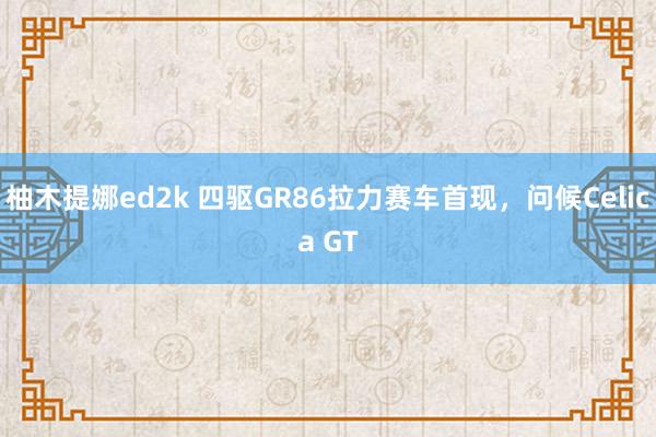 柚木提娜ed2k 四驱GR86拉力赛车首现，问候Celica GT