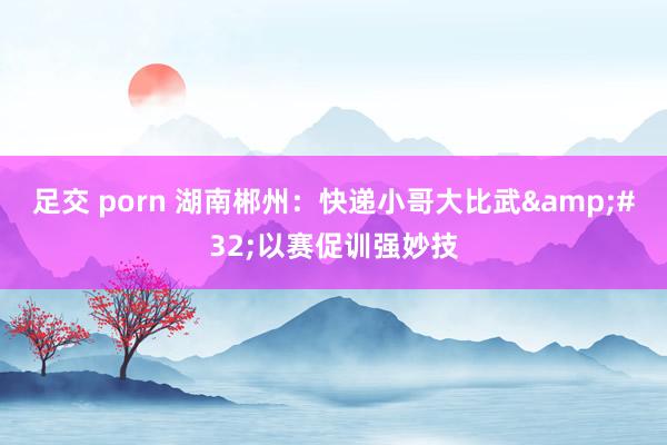 足交 porn 湖南郴州：快递小哥大比武&#32;以赛促训强妙技