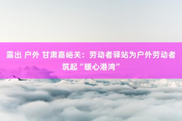 露出 户外 甘肃嘉峪关：劳动者驿站为户外劳动者筑起“暖心港湾”