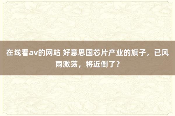 在线看av的网站 好意思国芯片产业的旗子，已风雨激荡，将近倒了？