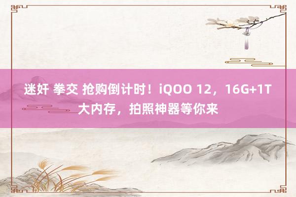 迷奸 拳交 抢购倒计时！iQOO 12，16G+1T大内存，拍照神器等你来