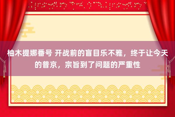 柚木提娜番号 开战前的盲目乐不雅，终于让今天的普京，宗旨到了问题的严重性