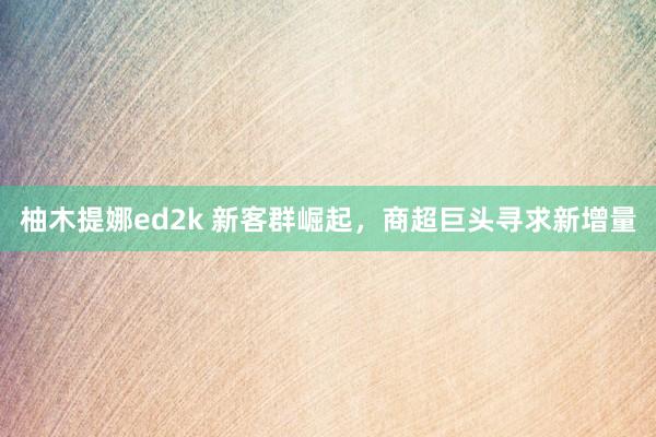 柚木提娜ed2k 新客群崛起，商超巨头寻求新增量