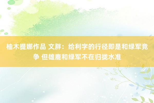 柚木提娜作品 文胖：给利字的行径即是和绿军竞争 但雄鹿和绿军不在归拢水准