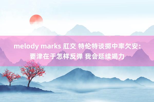 melody marks 肛交 特伦特谈掷中率欠安：要津在于怎样反弹 我会延续竭力