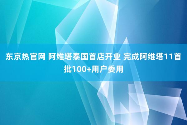 东京热官网 阿维塔泰国首店开业 完成阿维塔11首批100+用户委用