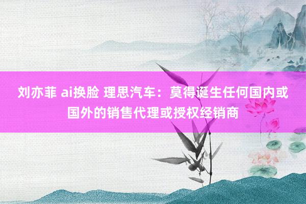 刘亦菲 ai换脸 理思汽车：莫得诞生任何国内或国外的销售代理或授权经销商