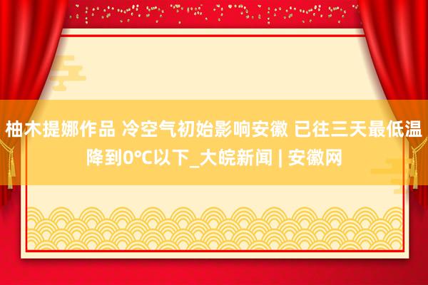 柚木提娜作品 冷空气初始影响安徽 已往三天最低温降到0℃以下_大皖新闻 | 安徽网