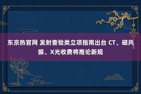 东京热官网 发射查验类立项指南出台 CT、磁共振、X光收费将推论新规