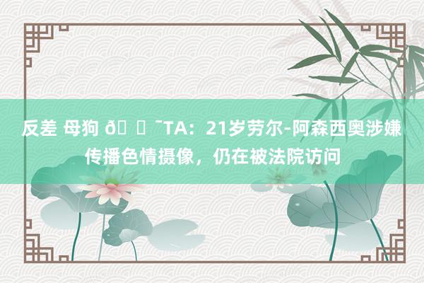 反差 母狗 😯TA：21岁劳尔-阿森西奥涉嫌传播色情摄像，仍在被法院访问