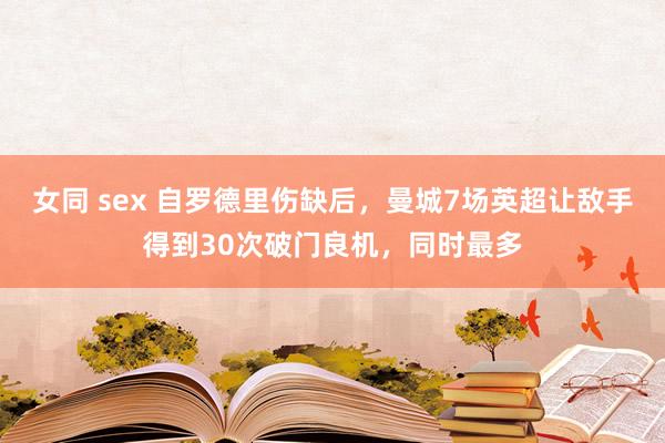 女同 sex 自罗德里伤缺后，曼城7场英超让敌手得到30次破门良机，同时最多