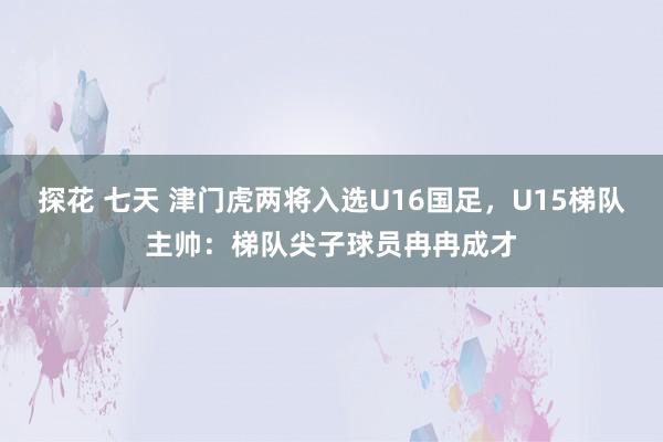 探花 七天 津门虎两将入选U16国足，U15梯队主帅：梯队尖子球员冉冉成才