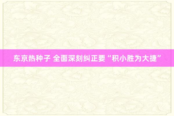 东京热种子 全面深刻纠正要“积小胜为大捷”