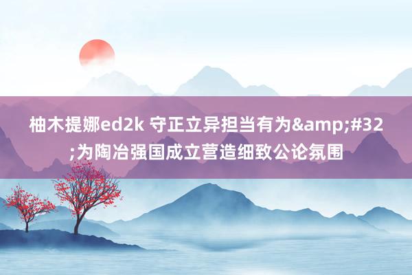 柚木提娜ed2k 守正立异担当有为&#32;为陶冶强国成立营造细致公论氛围