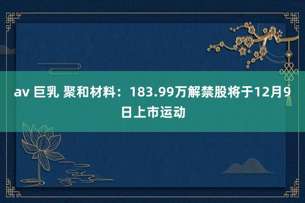 av 巨乳 聚和材料：183.99万解禁股将于12月9日上市运动