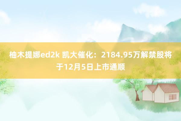 柚木提娜ed2k 凯大催化：2184.95万解禁股将于12月5日上市通顺