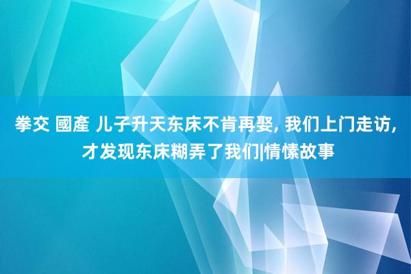 拳交 國產 儿子升天东床不肯再娶， 我们上门走访， 才发现东床糊弄了我们|情愫故事