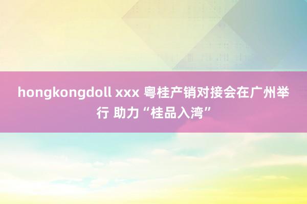 hongkongdoll xxx 粤桂产销对接会在广州举行 助力“桂品入湾”