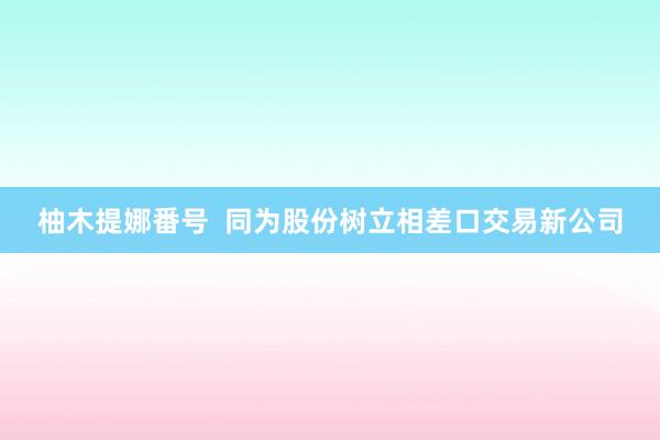 柚木提娜番号  同为股份树立相差口交易新公司