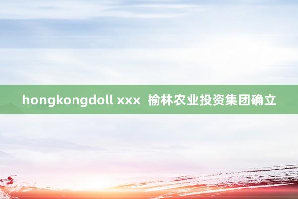 hongkongdoll xxx  榆林农业投资集团确立