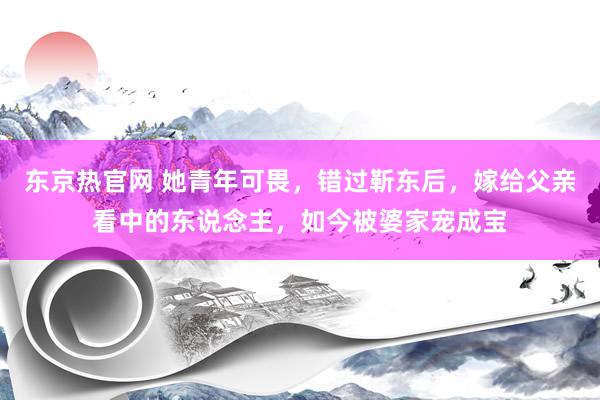 东京热官网 她青年可畏，错过靳东后，嫁给父亲看中的东说念主，如今被婆家宠成宝