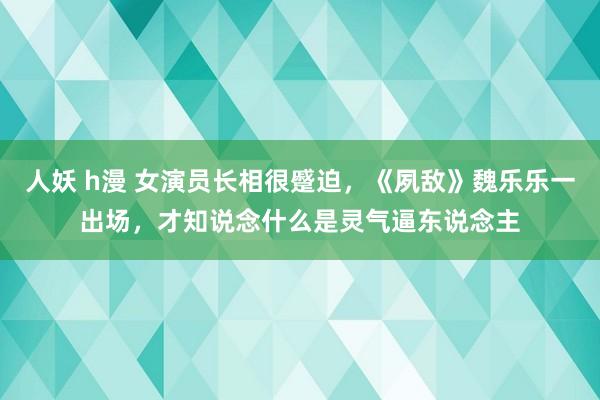 人妖 h漫 女演员长相很蹙迫，《夙敌》魏乐乐一出场，才知说念什么是灵气逼东说念主