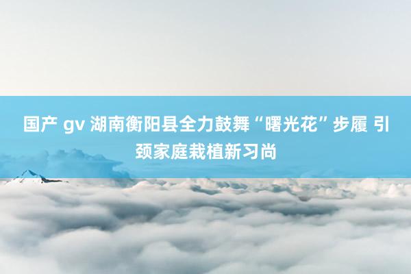 国产 gv 湖南衡阳县全力鼓舞“曙光花”步履 引颈家庭栽植新习尚