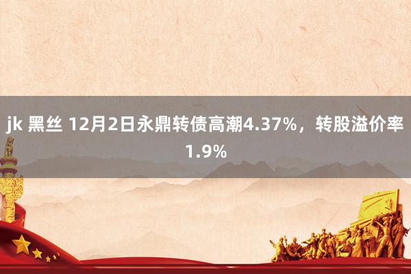 jk 黑丝 12月2日永鼎转债高潮4.37%，转股溢价率1.9%