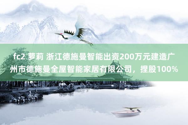 fc2 萝莉 浙江德施曼智能出资200万元建造广州市德施曼全屋智能家居有限公司，捏股100%