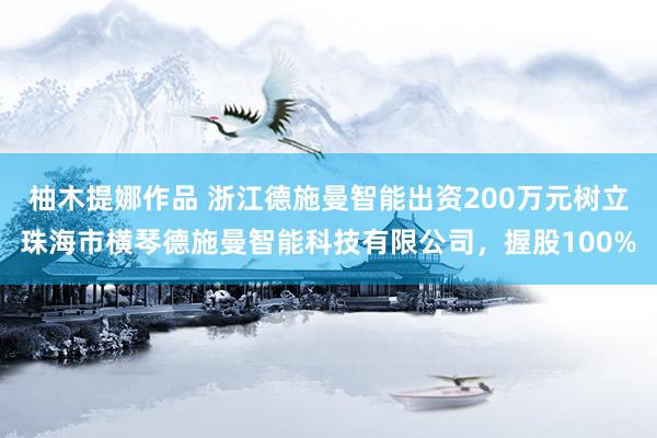 柚木提娜作品 浙江德施曼智能出资200万元树立珠海市横琴德施曼智能科技有限公司，握股100%