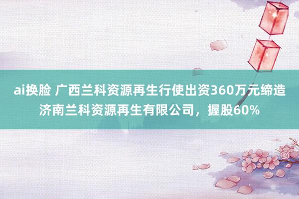 ai换脸 广西兰科资源再生行使出资360万元缔造济南兰科资源再生有限公司，握股60%