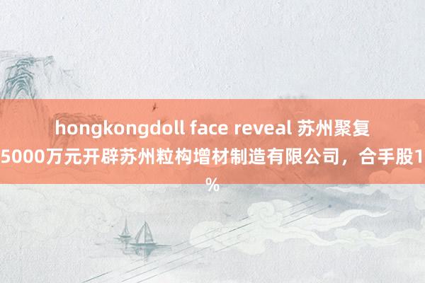 hongkongdoll face reveal 苏州聚复出资5000万元开辟苏州粒构增材制造有限公司，合手股100%