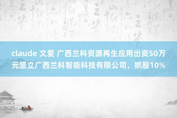 claude 文爱 广西兰科资源再生应用出资50万元竖立广西兰科智能科技有限公司，抓股10%