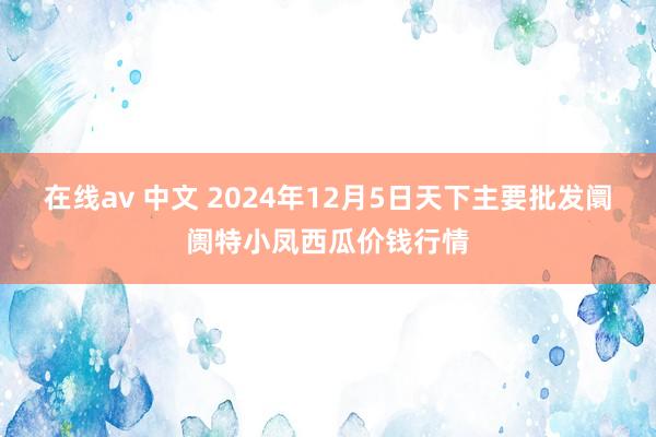 在线av 中文 2024年12月5日天下主要批发阛阓特小凤西瓜价钱行情