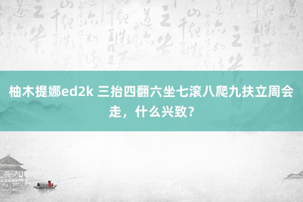 柚木提娜ed2k 三抬四翻六坐七滚八爬九扶立周会走，什么兴致？