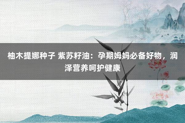 柚木提娜种子 紫苏籽油：孕期姆妈必备好物，润泽营养呵护健康