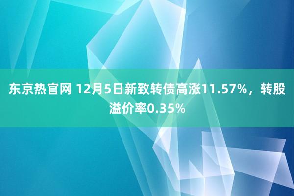 东京热官网 12月5日新致转债高涨11.57%，转股溢价率0.35%