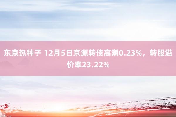 东京热种子 12月5日京源转债高潮0.23%，转股溢价率23.22%