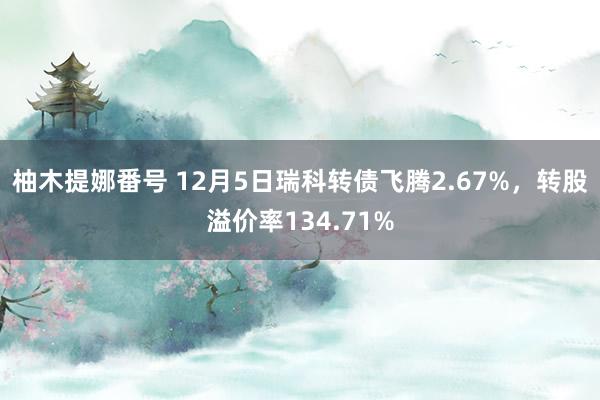 柚木提娜番号 12月5日瑞科转债飞腾2.67%，转股溢价率134.71%