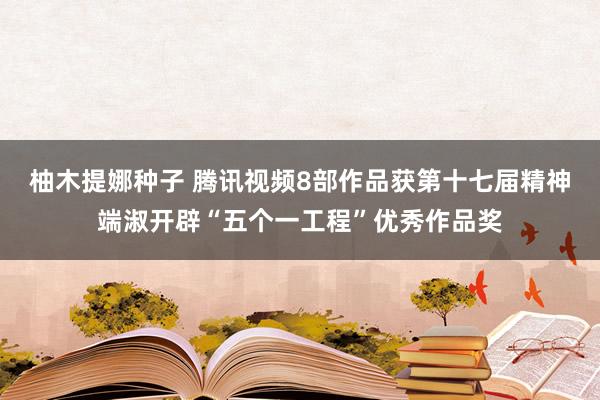 柚木提娜种子 腾讯视频8部作品获第十七届精神端淑开辟“五个一工程”优秀作品奖