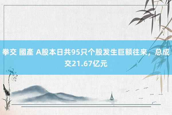 拳交 國產 A股本日共95只个股发生巨额往来，总成交21.67亿元