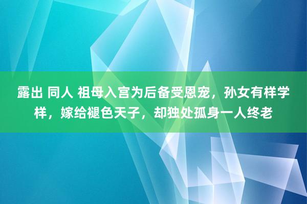 露出 同人 祖母入宫为后备受恩宠，孙女有样学样，嫁给褪色天子，却独处孤身一人终老