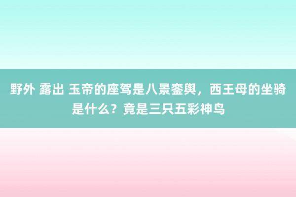 野外 露出 玉帝的座驾是八景銮舆，西王母的坐骑是什么？竟是三只五彩神鸟