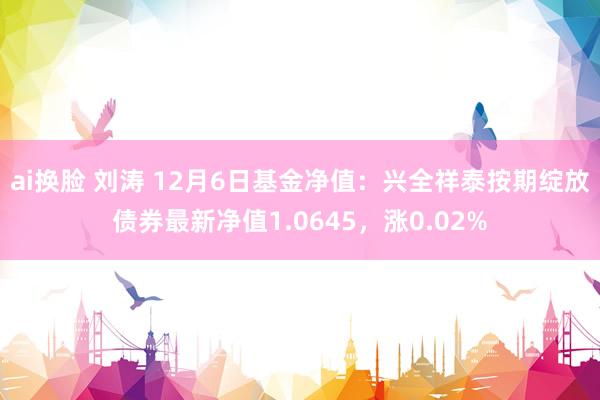 ai换脸 刘涛 12月6日基金净值：兴全祥泰按期绽放债券最新净值1.0645，涨0.02%