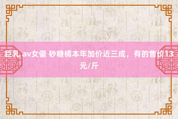 巨乳 av女優 砂糖橘本年加价近三成，有的售价13元/斤