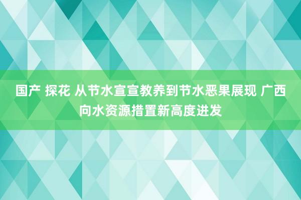 国产 探花 从节水宣宣教养到节水恶果展现 广西向水资源措置新高度进发