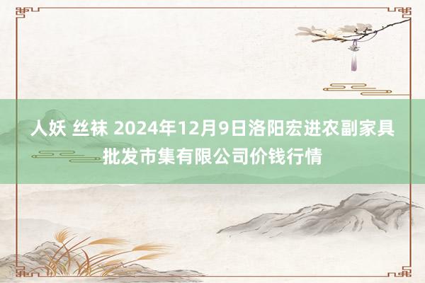 人妖 丝袜 2024年12月9日洛阳宏进农副家具批发市集有限公司价钱行情