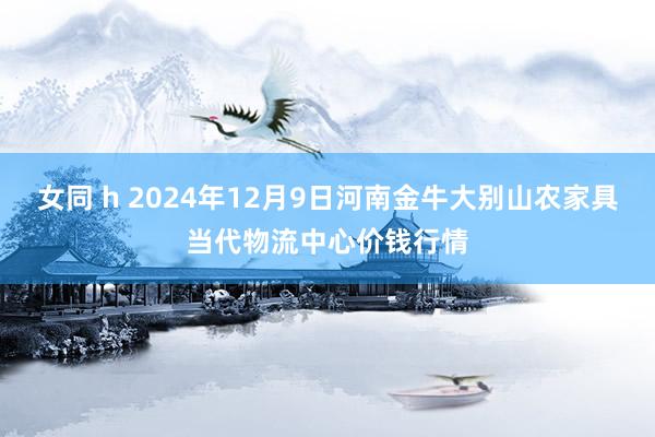 女同 h 2024年12月9日河南金牛大别山农家具当代物流中心价钱行情