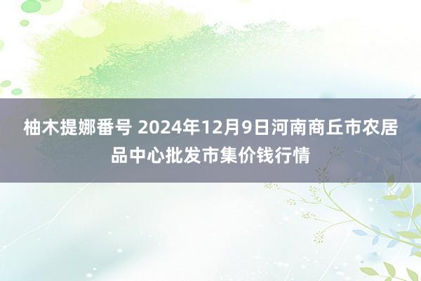 柚木提娜番号 2024年12月9日河南商丘市农居品中心批发市集价钱行情