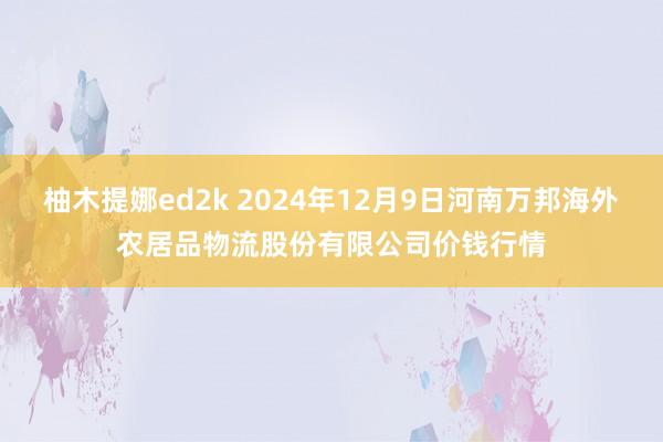 柚木提娜ed2k 2024年12月9日河南万邦海外农居品物流股份有限公司价钱行情